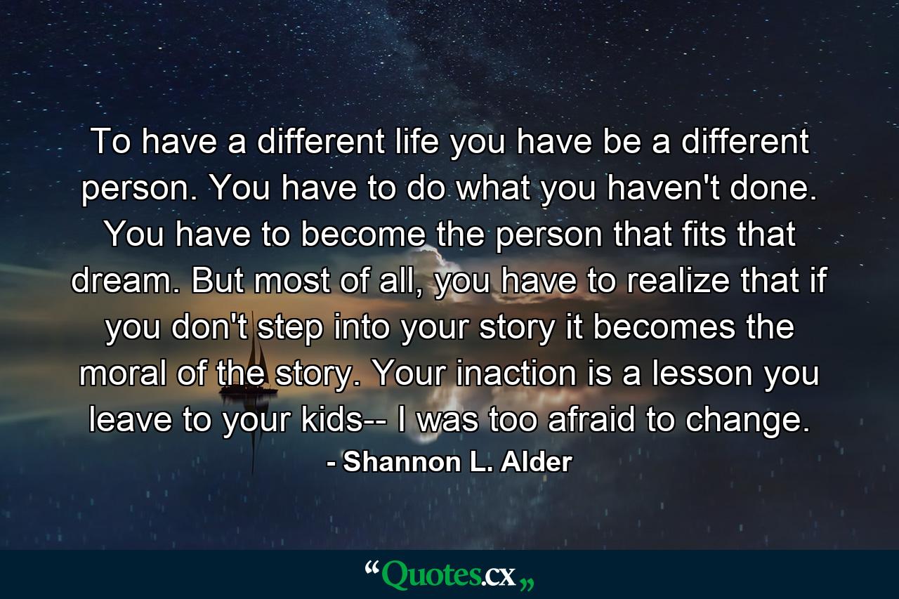 To have a different life you have be a different person. You have to do what you haven't done. You have to become the person that fits that dream. But most of all, you have to realize that if you don't step into your story it becomes the moral of the story. Your inaction is a lesson you leave to your kids-- I was too afraid to change. - Quote by Shannon L. Alder