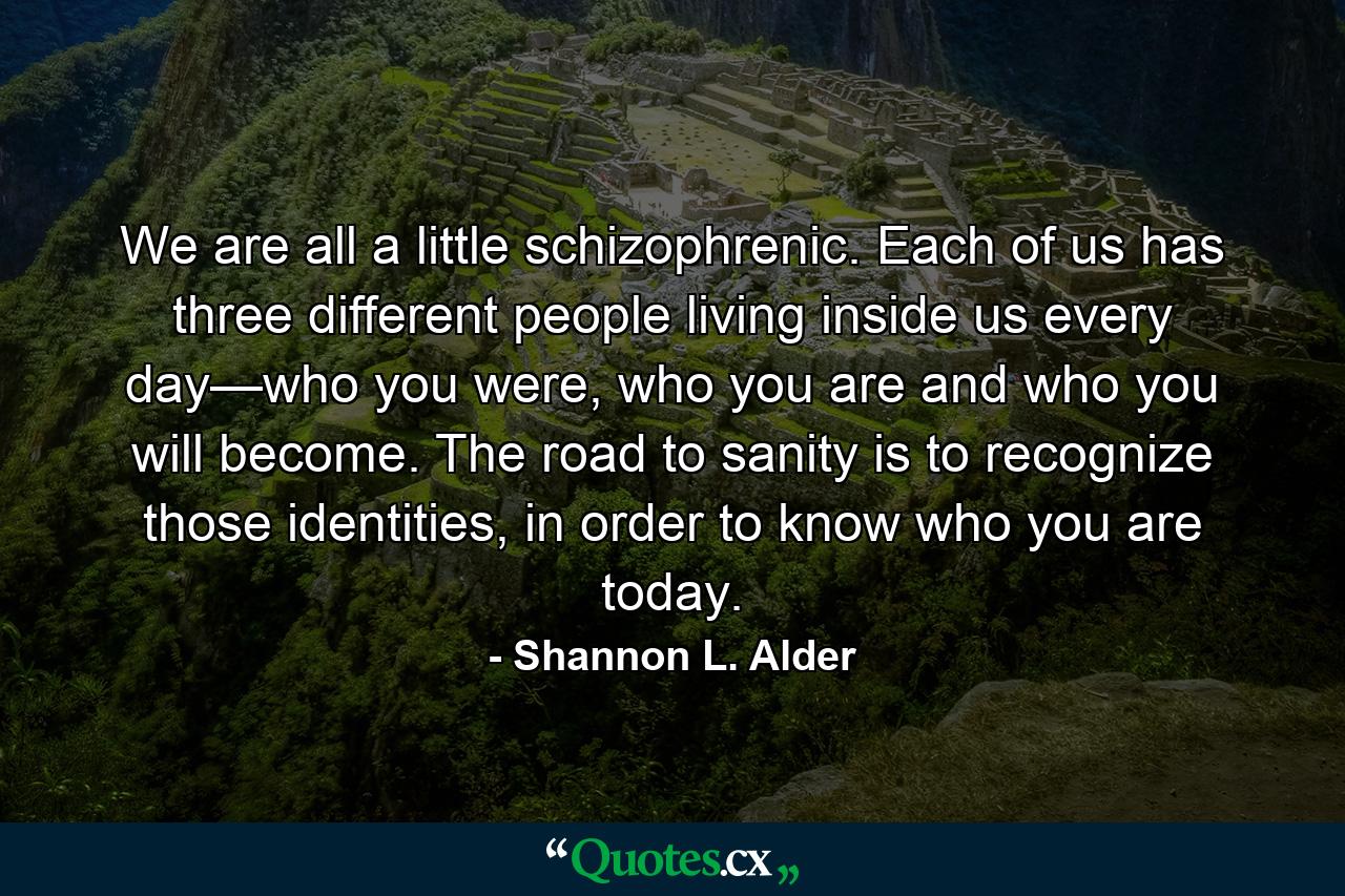 We are all a little schizophrenic. Each of us has three different people living inside us every day—who you were, who you are and who you will become. The road to sanity is to recognize those identities, in order to know who you are today. - Quote by Shannon L. Alder