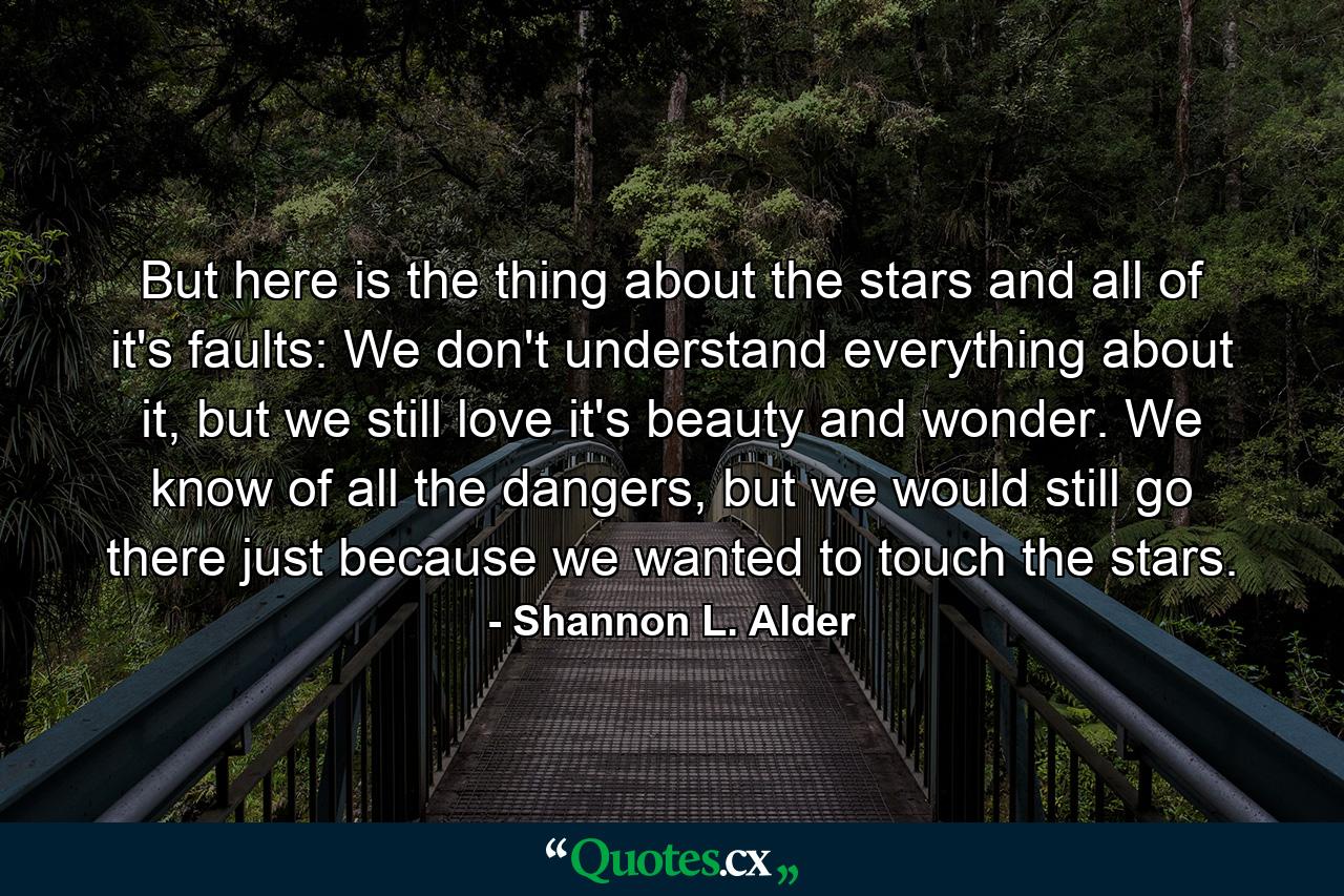 But here is the thing about the stars and all of it's faults: We don't understand everything about it, but we still love it's beauty and wonder. We know of all the dangers, but we would still go there just because we wanted to touch the stars. - Quote by Shannon L. Alder