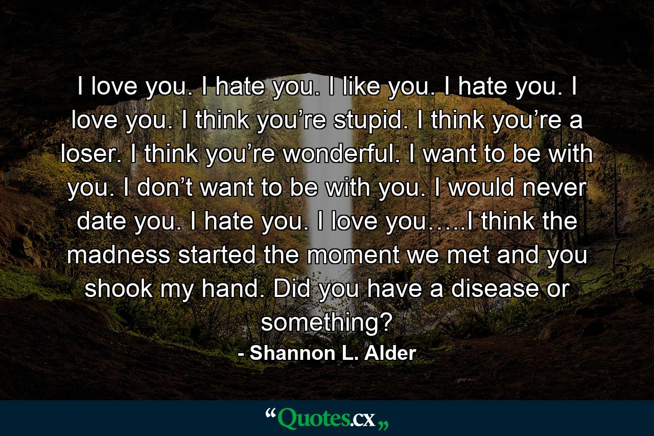 I love you. I hate you. I like you. I hate you. I love you. I think you’re stupid. I think you’re a loser. I think you’re wonderful. I want to be with you. I don’t want to be with you. I would never date you. I hate you. I love you…..I think the madness started the moment we met and you shook my hand. Did you have a disease or something? - Quote by Shannon L. Alder