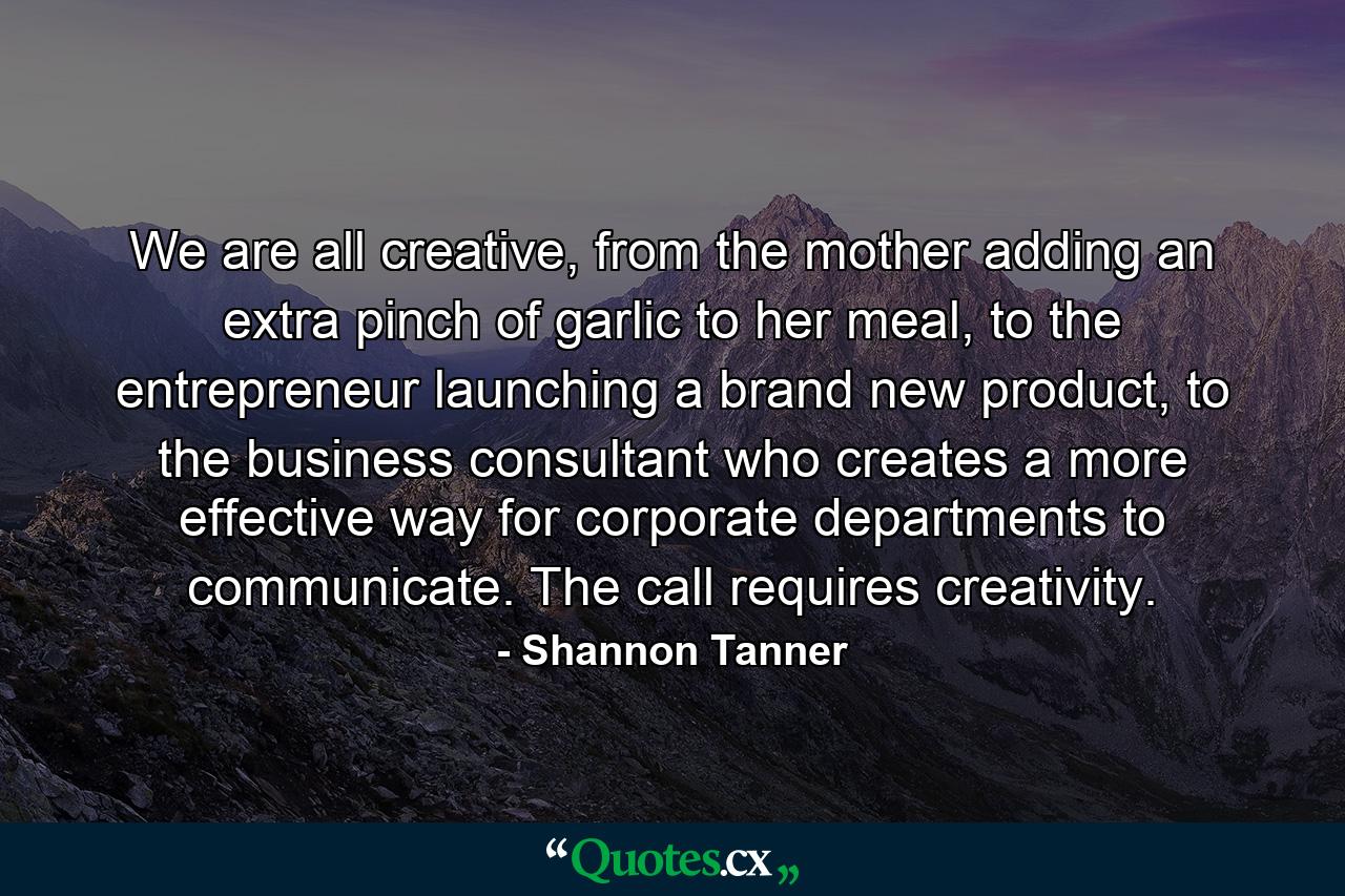 We are all creative, from the mother adding an extra pinch of garlic to her meal, to the entrepreneur launching a brand new product, to the business consultant who creates a more effective way for corporate departments to communicate. The call requires creativity. - Quote by Shannon Tanner