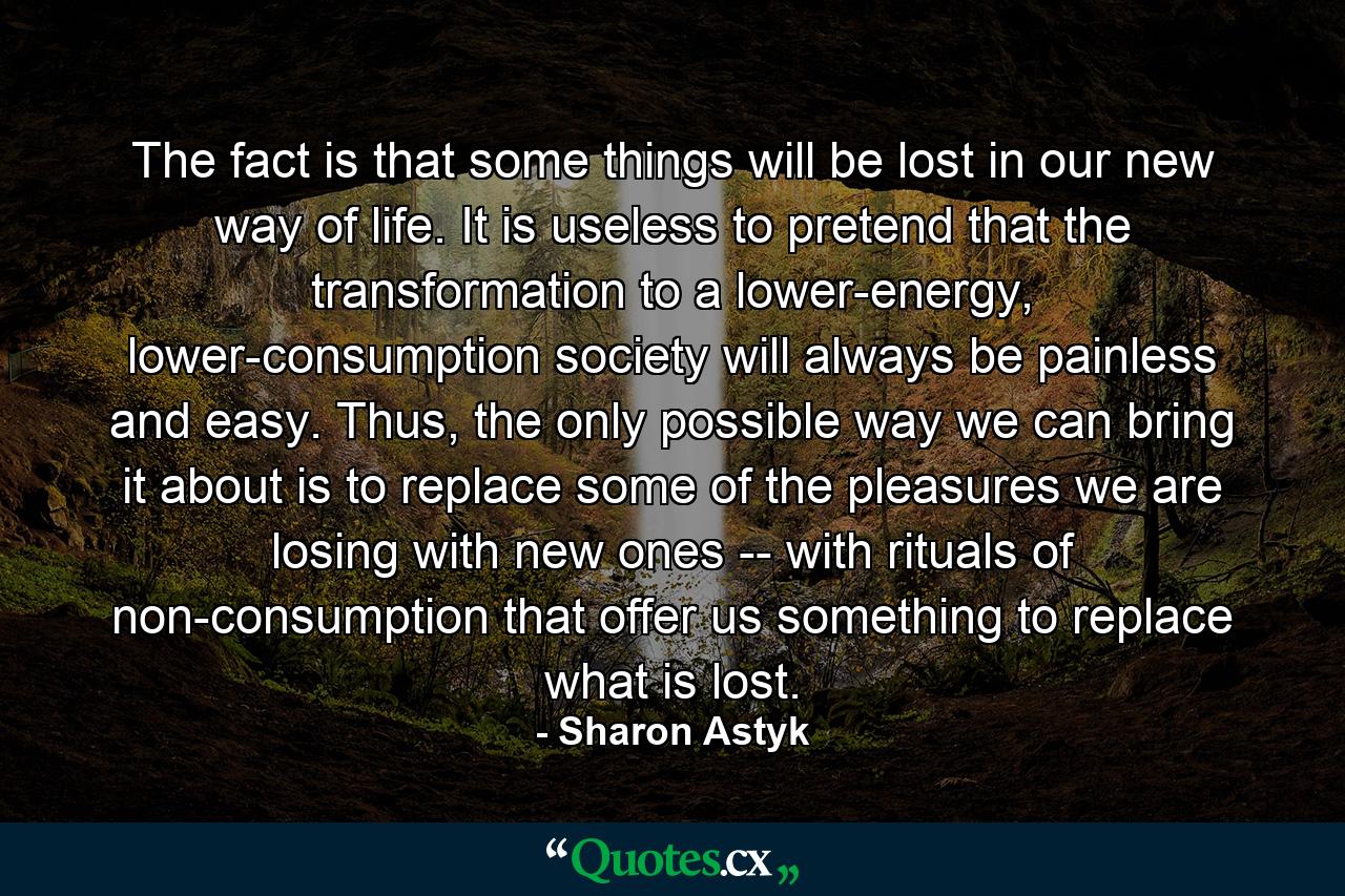 The fact is that some things will be lost in our new way of life. It is useless to pretend that the transformation to a lower-energy, lower-consumption society will always be painless and easy. Thus, the only possible way we can bring it about is to replace some of the pleasures we are losing with new ones -- with rituals of non-consumption that offer us something to replace what is lost. - Quote by Sharon Astyk