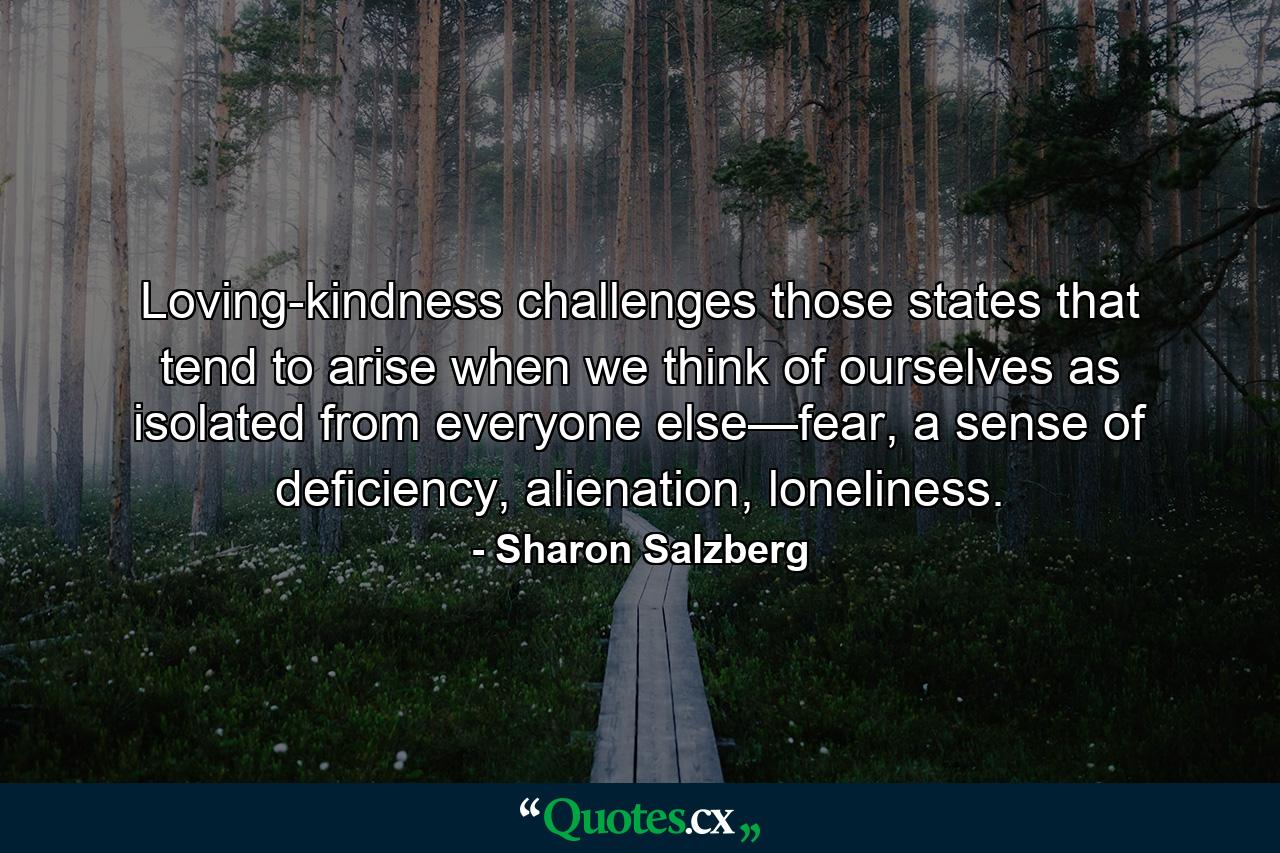 Loving-kindness challenges those states that tend to arise when we think of ourselves as isolated from everyone else—fear, a sense of deficiency, alienation, loneliness. - Quote by Sharon Salzberg