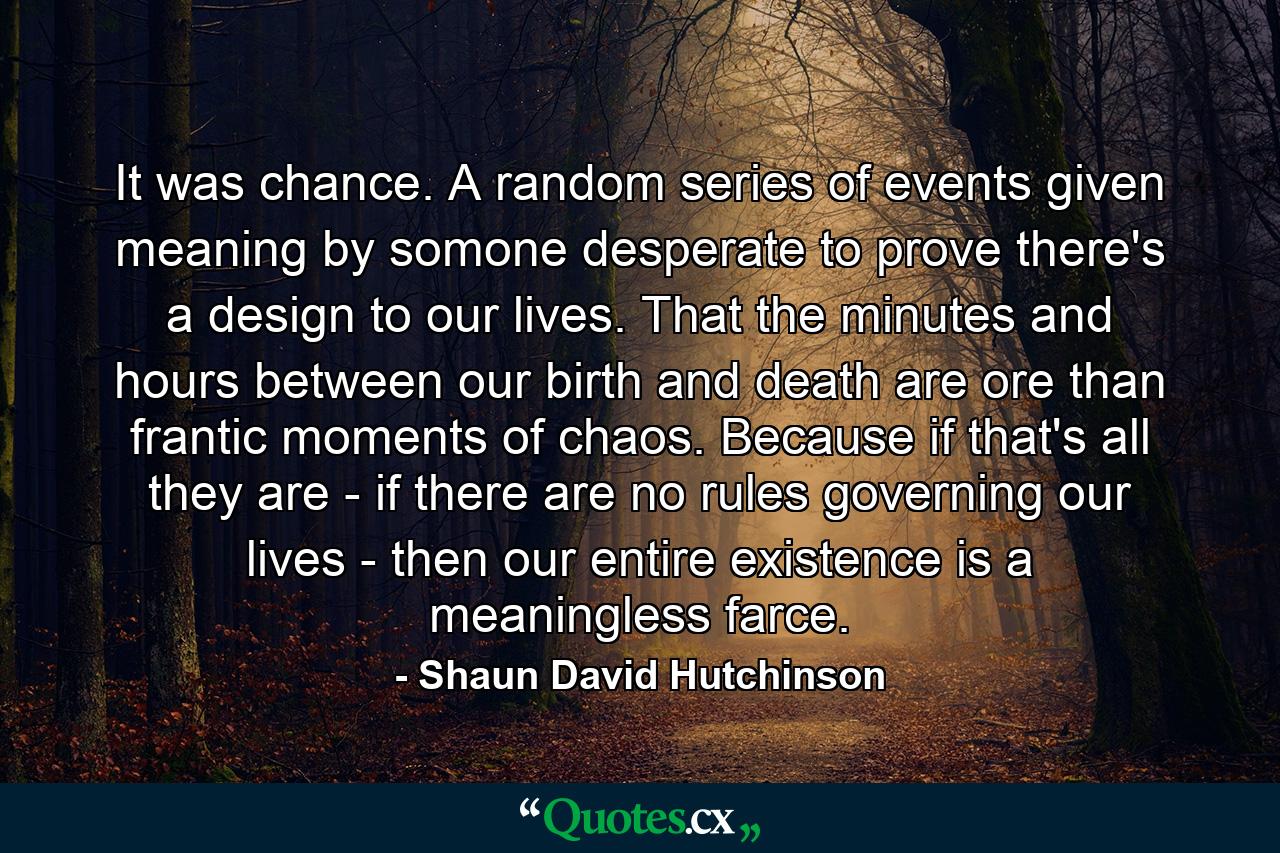 It was chance. A random series of events given meaning by somone desperate to prove there's a design to our lives. That the minutes and hours between our birth and death are ore than frantic moments of chaos. Because if that's all they are - if there are no rules governing our lives - then our entire existence is a meaningless farce. - Quote by Shaun David Hutchinson