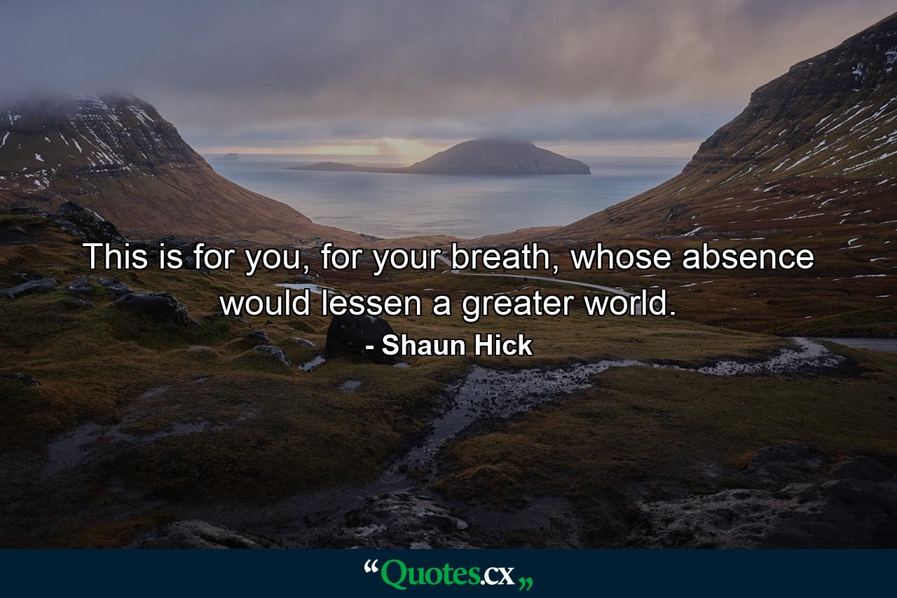 This is for you, for your breath, whose absence would lessen a greater world. - Quote by Shaun Hick