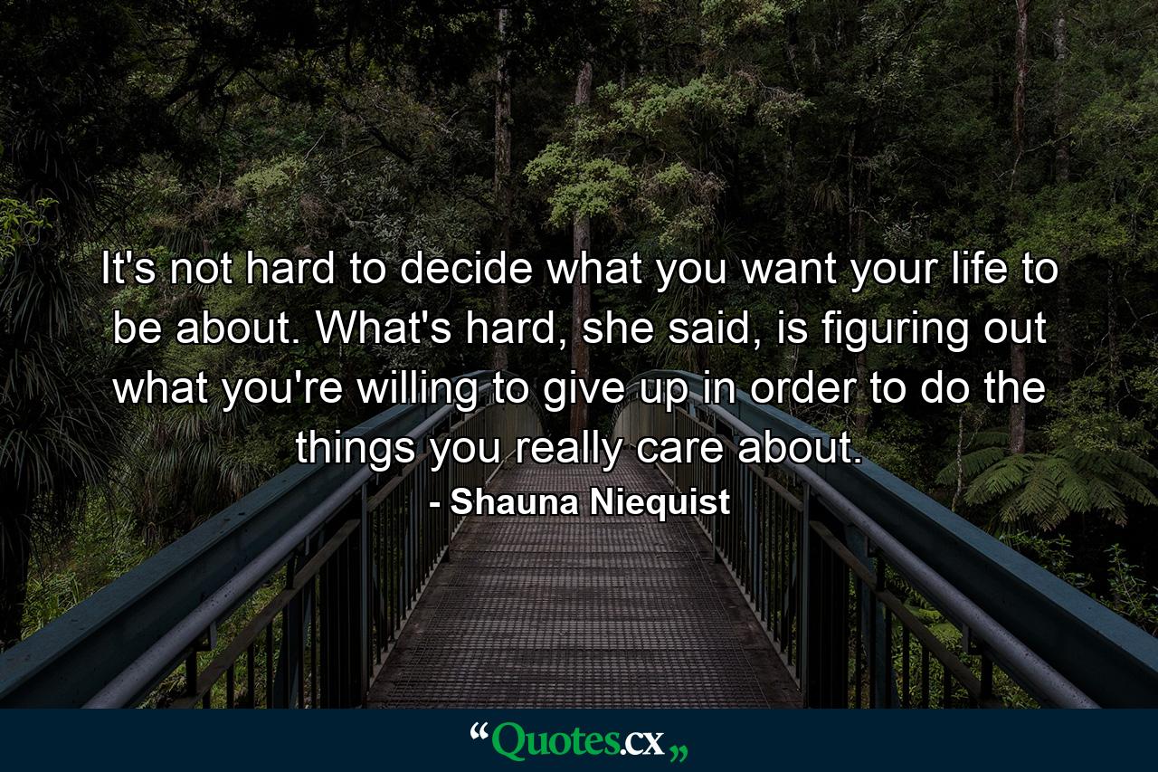 It's not hard to decide what you want your life to be about. What's hard, she said, is figuring out what you're willing to give up in order to do the things you really care about. - Quote by Shauna Niequist