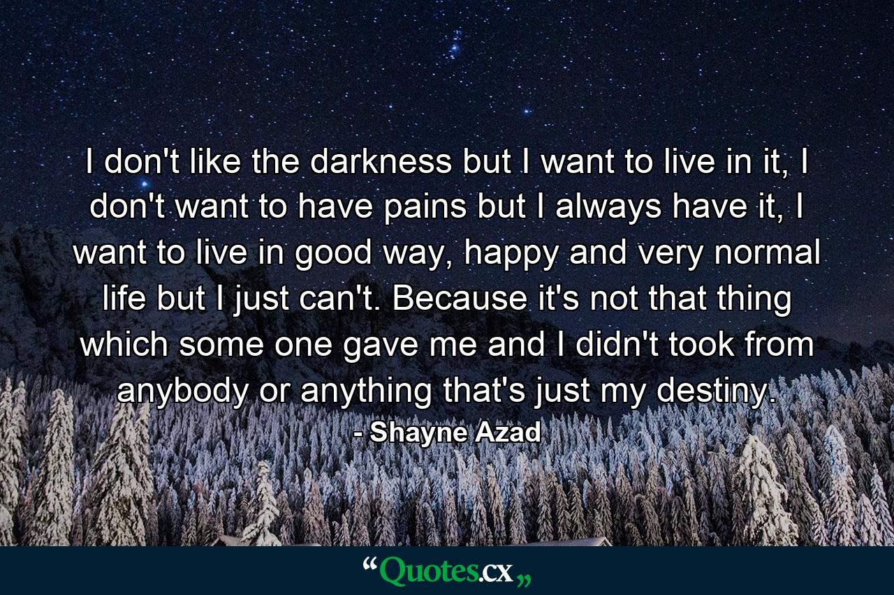 I don't like the darkness but I want to live in it, I don't want to have pains but I always have it, I want to live in good way, happy and very normal life but I just can't. Because it's not that thing which some one gave me and I didn't took from anybody or anything that's just my destiny. - Quote by Shayne Azad