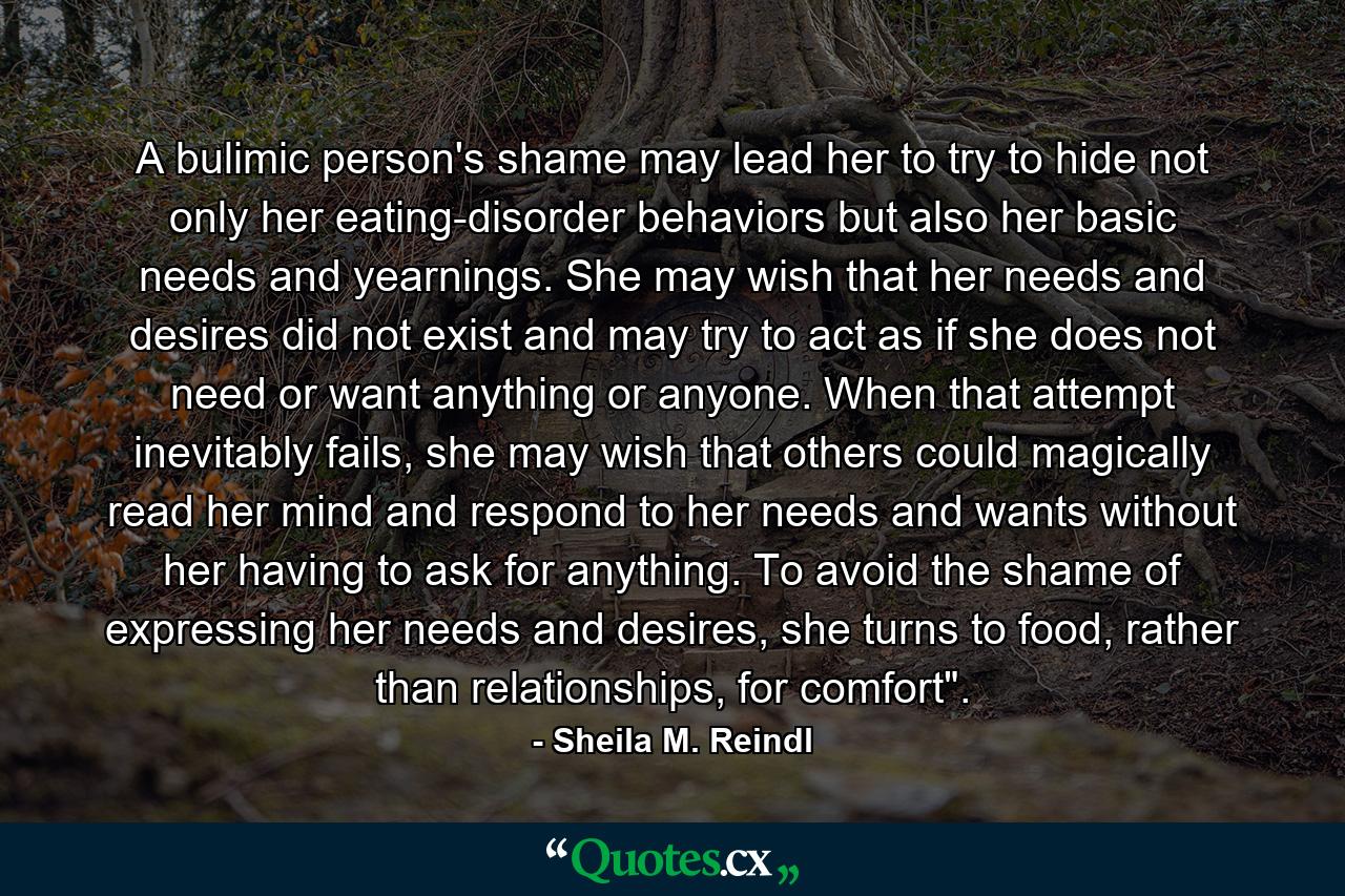 A bulimic person's shame may lead her to try to hide not only her eating-disorder behaviors but also her basic needs and yearnings. She may wish that her needs and desires did not exist and may try to act as if she does not need or want anything or anyone. When that attempt inevitably fails, she may wish that others could magically read her mind and respond to her needs and wants without her having to ask for anything. To avoid the shame of expressing her needs and desires, she turns to food, rather than relationships, for comfort