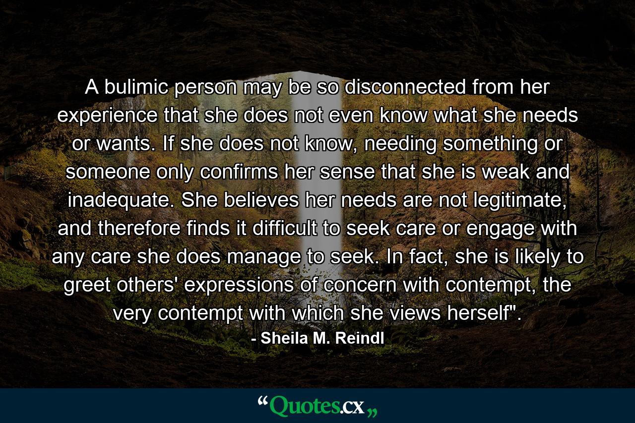 A bulimic person may be so disconnected from her experience that she does not even know what she needs or wants. If she does not know, needing something or someone only confirms her sense that she is weak and inadequate. She believes her needs are not legitimate, and therefore finds it difficult to seek care or engage with any care she does manage to seek. In fact, she is likely to greet others' expressions of concern with contempt, the very contempt with which she views herself