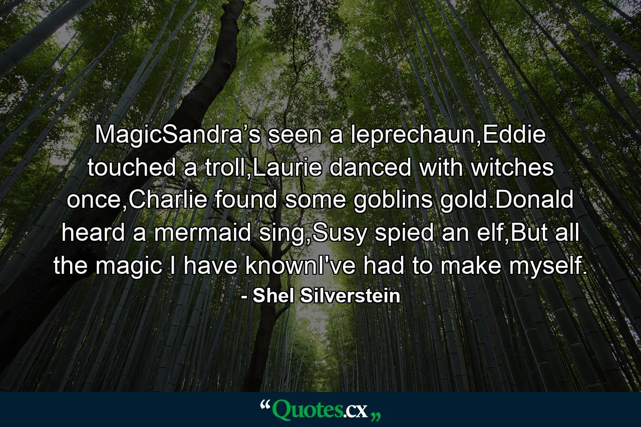 MagicSandra’s seen a leprechaun,Eddie touched a troll,Laurie danced with witches once,Charlie found some goblins gold.Donald heard a mermaid sing,Susy spied an elf,But all the magic I have knownI've had to make myself. - Quote by Shel Silverstein