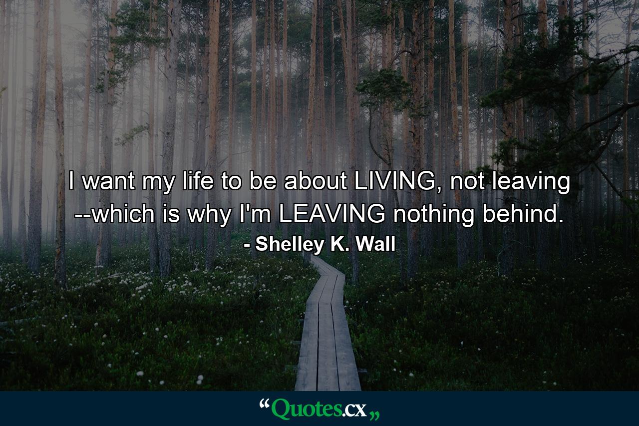 I want my life to be about LIVING, not leaving --which is why I'm LEAVING nothing behind. - Quote by Shelley K. Wall