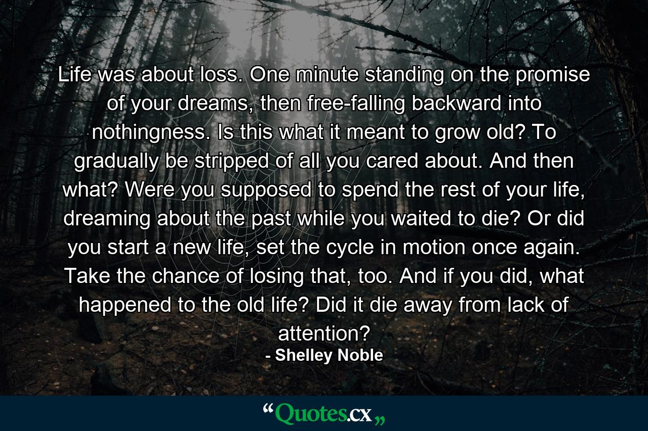 Life was about loss. One minute standing on the promise of your dreams, then free-falling backward into nothingness. Is this what it meant to grow old? To gradually be stripped of all you cared about. And then what? Were you supposed to spend the rest of your life, dreaming about the past while you waited to die? Or did you start a new life, set the cycle in motion once again. Take the chance of losing that, too. And if you did, what happened to the old life? Did it die away from lack of attention? - Quote by Shelley Noble