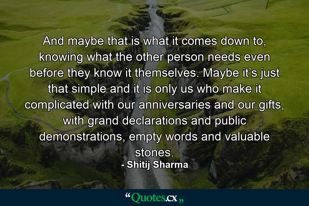 And maybe that is what it comes down to, knowing what the other person needs even before they know it themselves. Maybe it’s just that simple and it is only us who make it complicated with our anniversaries and our gifts, with grand declarations and public demonstrations, empty words and valuable stones. - Quote by Shitij Sharma