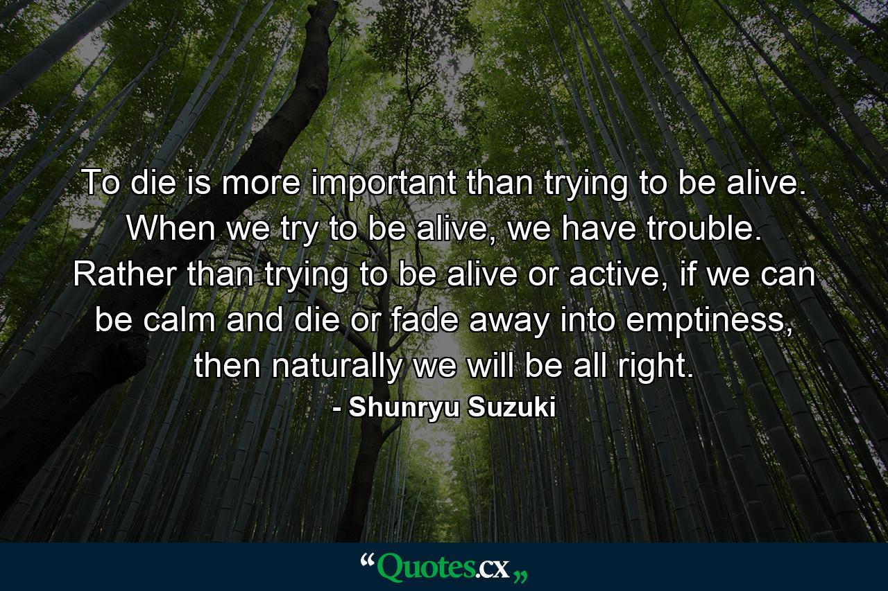 To die is more important than trying to be alive. When we try to be alive, we have trouble. Rather than trying to be alive or active, if we can be calm and die or fade away into emptiness, then naturally we will be all right. - Quote by Shunryu Suzuki