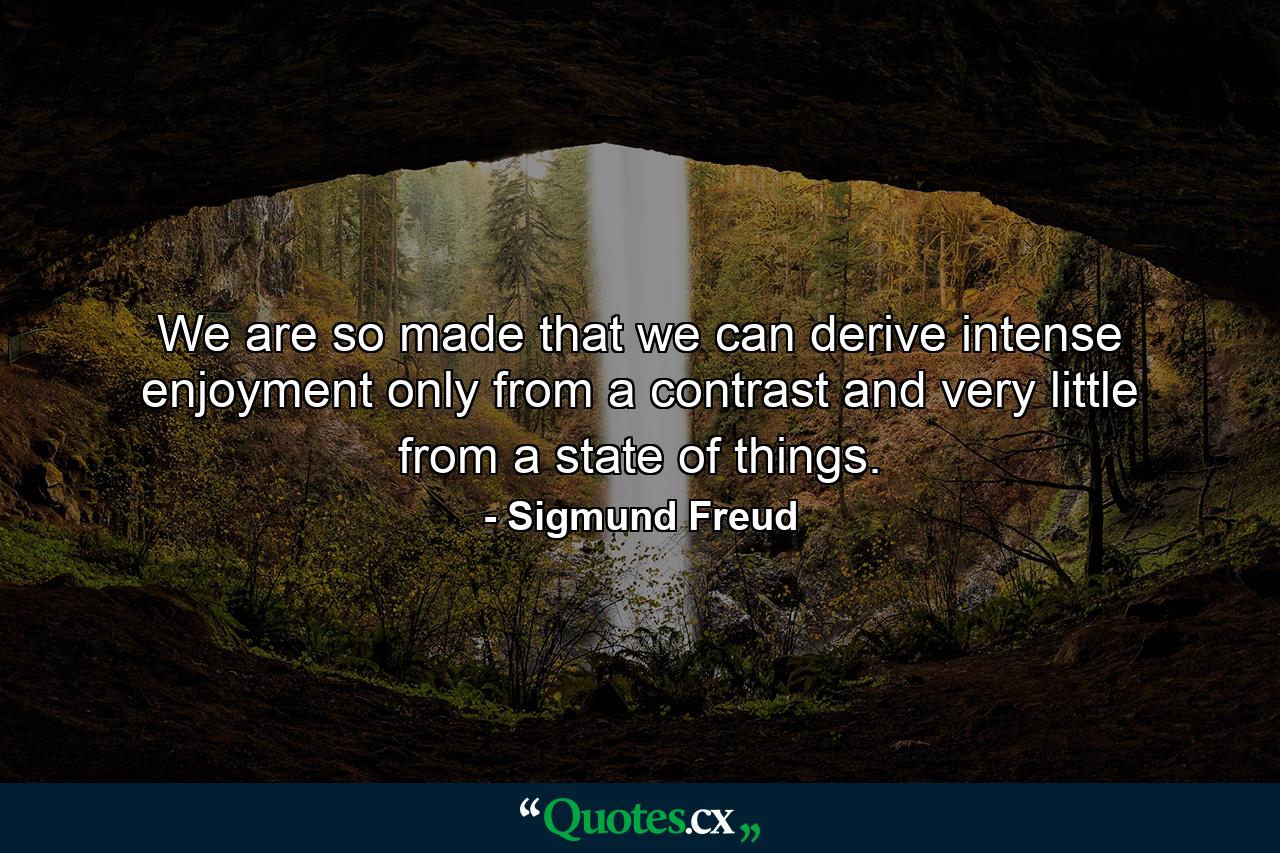 We are so made that we can derive intense enjoyment only from a contrast and very little from a state of things. - Quote by Sigmund Freud