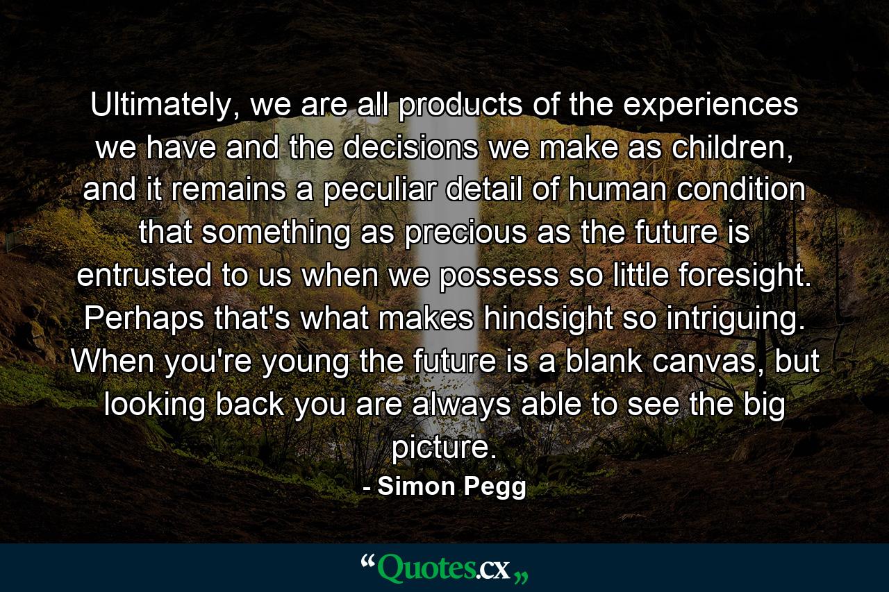 Ultimately, we are all products of the experiences we have and the decisions we make as children, and it remains a peculiar detail of human condition that something as precious as the future is entrusted to us when we possess so little foresight. Perhaps that's what makes hindsight so intriguing. When you're young the future is a blank canvas, but looking back you are always able to see the big picture. - Quote by Simon Pegg