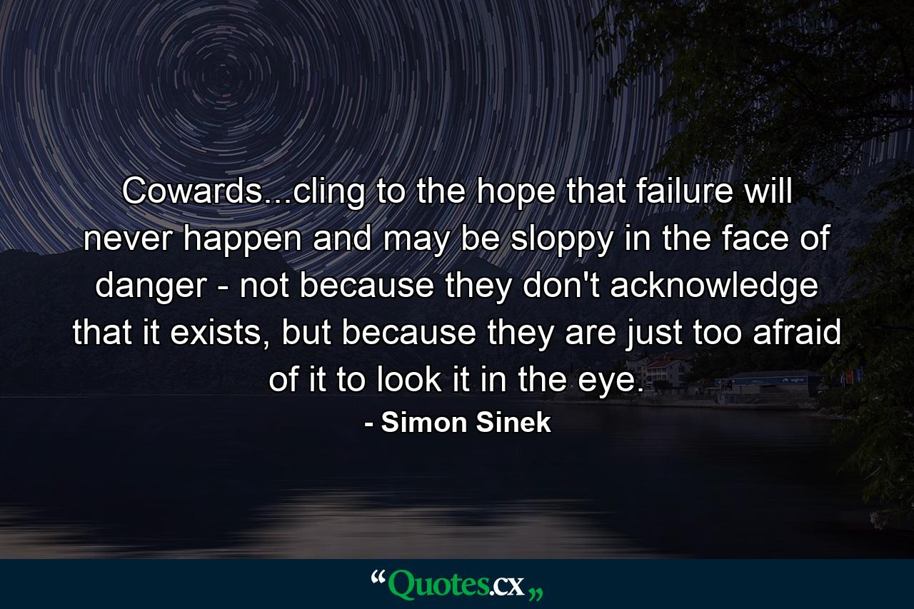 Cowards...cling to the hope that failure will never happen and may be sloppy in the face of danger - not because they don't acknowledge that it exists, but because they are just too afraid of it to look it in the eye. - Quote by Simon Sinek