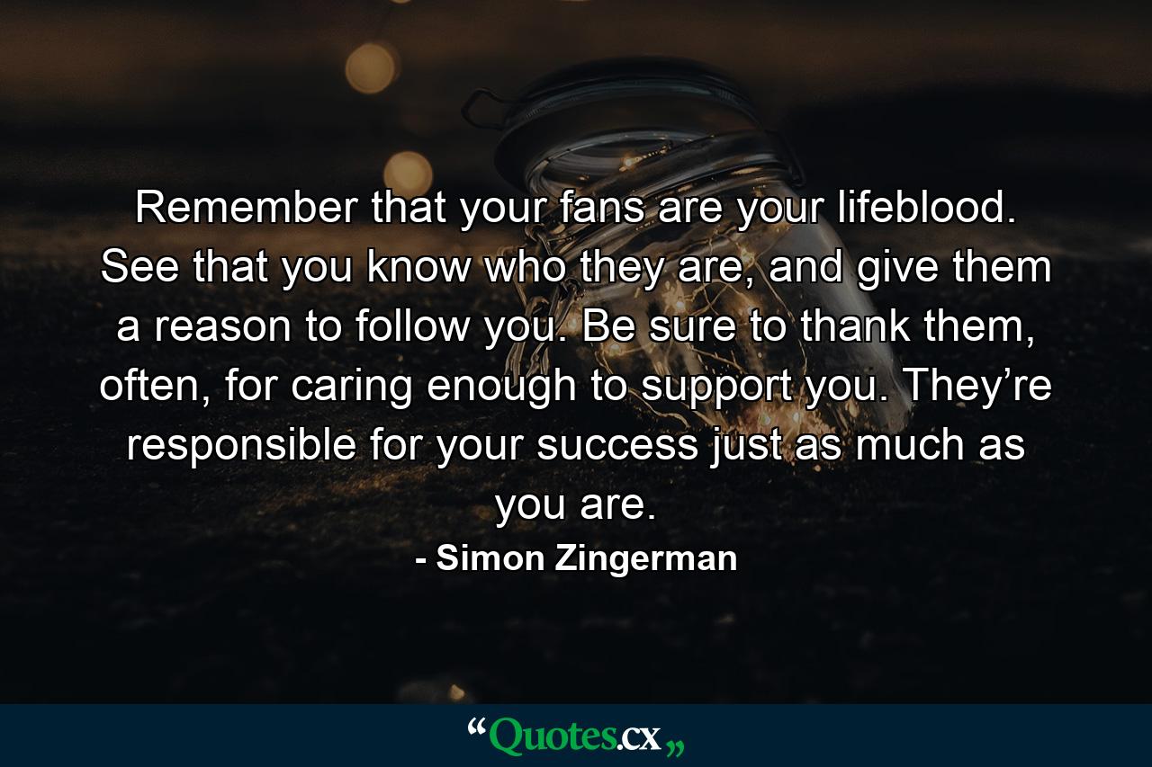 Remember that your fans are your lifeblood. See that you know who they are, and give them a reason to follow you. Be sure to thank them, often, for caring enough to support you. They’re responsible for your success just as much as you are. - Quote by Simon Zingerman