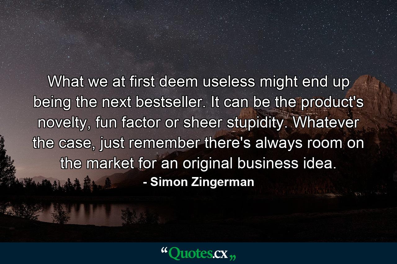 What we at first deem useless might end up being the next bestseller. It can be the product's novelty, fun factor or sheer stupidity. Whatever the case, just remember there's always room on the market for an original business idea. - Quote by Simon Zingerman