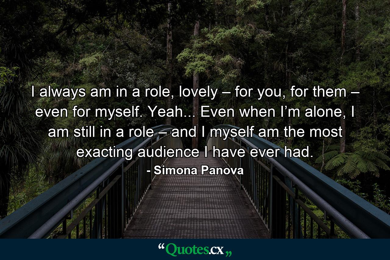 I always am in a role, lovely – for you, for them – even for myself. Yeah... Even when I’m alone, I am still in a role – and I myself am the most exacting audience I have ever had. - Quote by Simona Panova