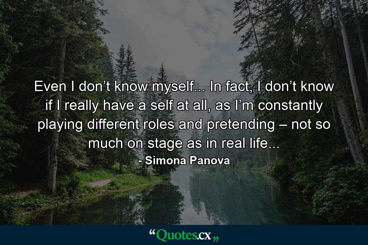 Even I don’t know myself... In fact, I don’t know if I really have a self at all, as I’m constantly playing different roles and pretending – not so much on stage as in real life... - Quote by Simona Panova