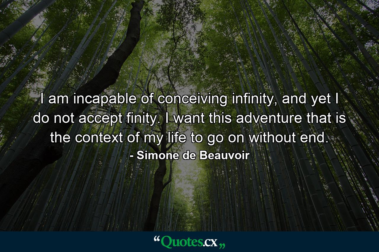 I am incapable of conceiving infinity, and yet I do not accept finity. I want this adventure that is the context of my life to go on without end. - Quote by Simone de Beauvoir