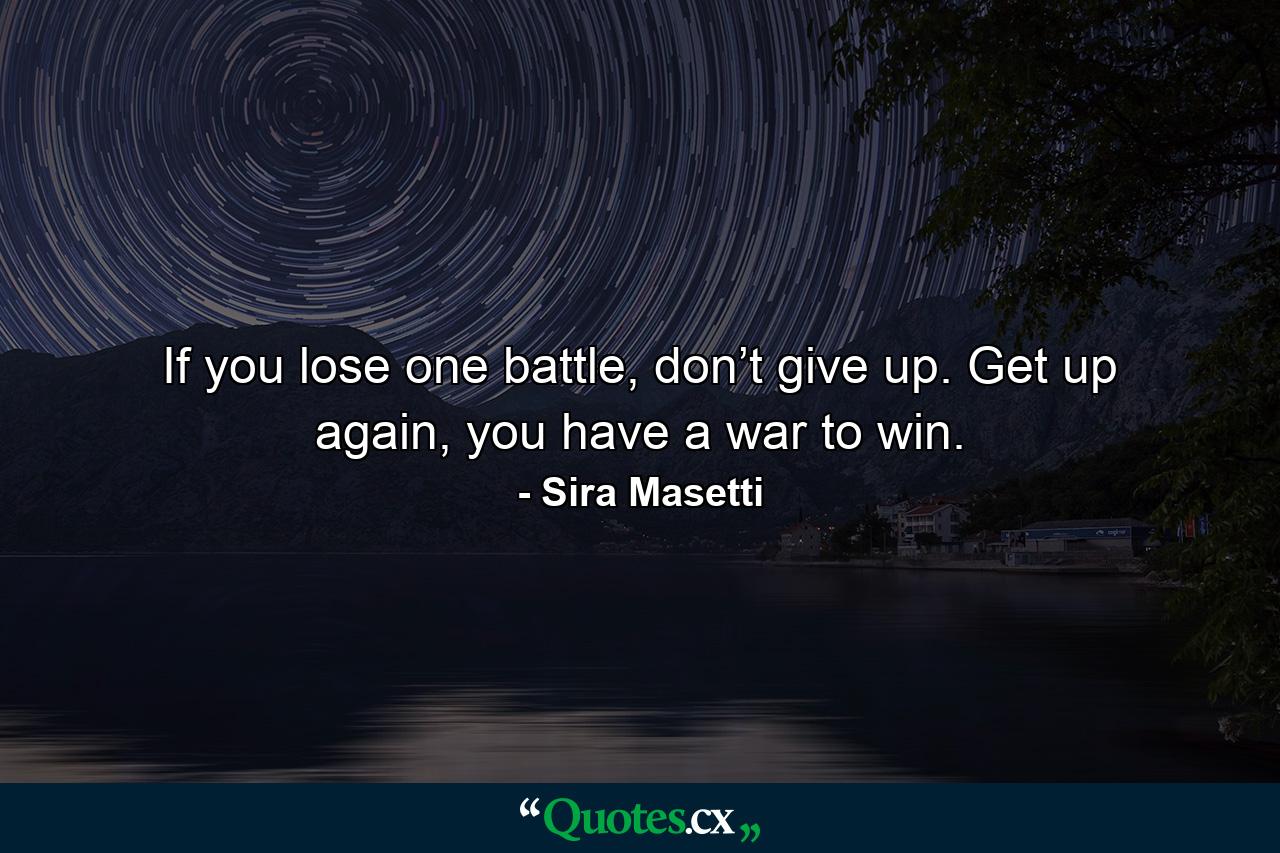 If you lose one battle, don’t give up. Get up again, you have a war to win. - Quote by Sira Masetti