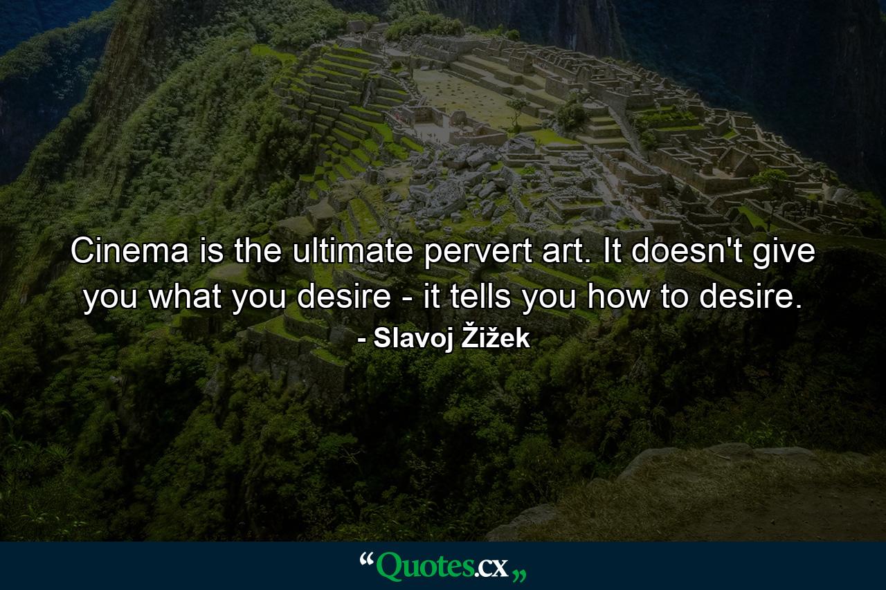 Cinema is the ultimate pervert art. It doesn't give you what you desire - it tells you how to desire. - Quote by Slavoj Žižek