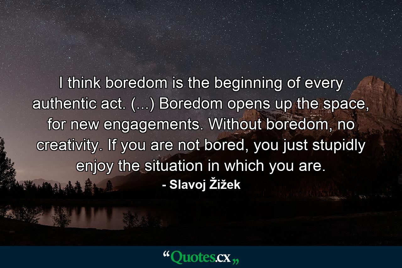 I think boredom is the beginning of every authentic act. (...) Boredom opens up the space, for new engagements. Without boredom, no creativity. If you are not bored, you just stupidly enjoy the situation in which you are. - Quote by Slavoj Žižek