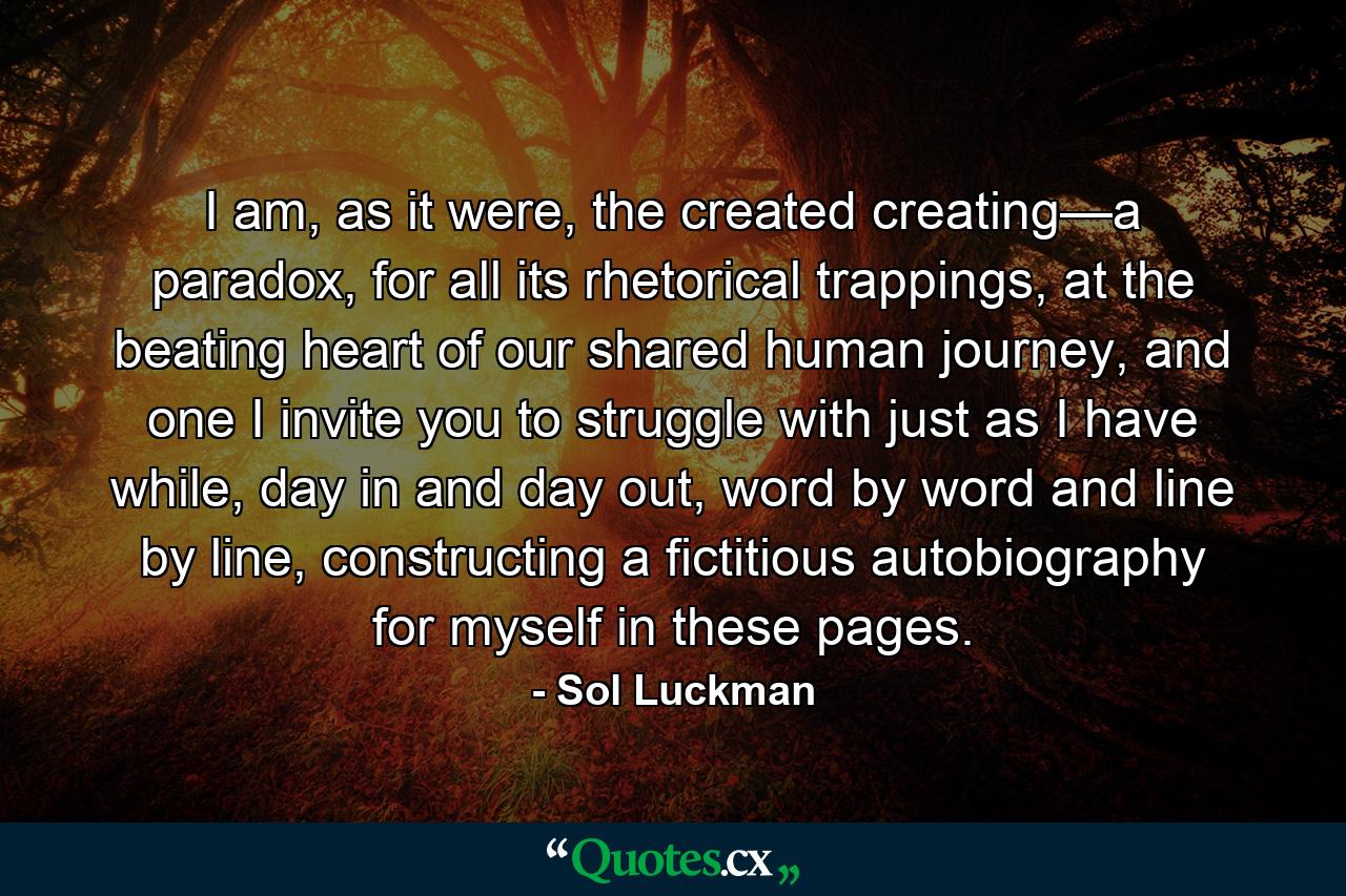 I am, as it were, the created creating—a paradox, for all its rhetorical trappings, at the beating heart of our shared human journey, and one I invite you to struggle with just as I have while, day in and day out, word by word and line by line, constructing a fictitious autobiography for myself in these pages. - Quote by Sol Luckman