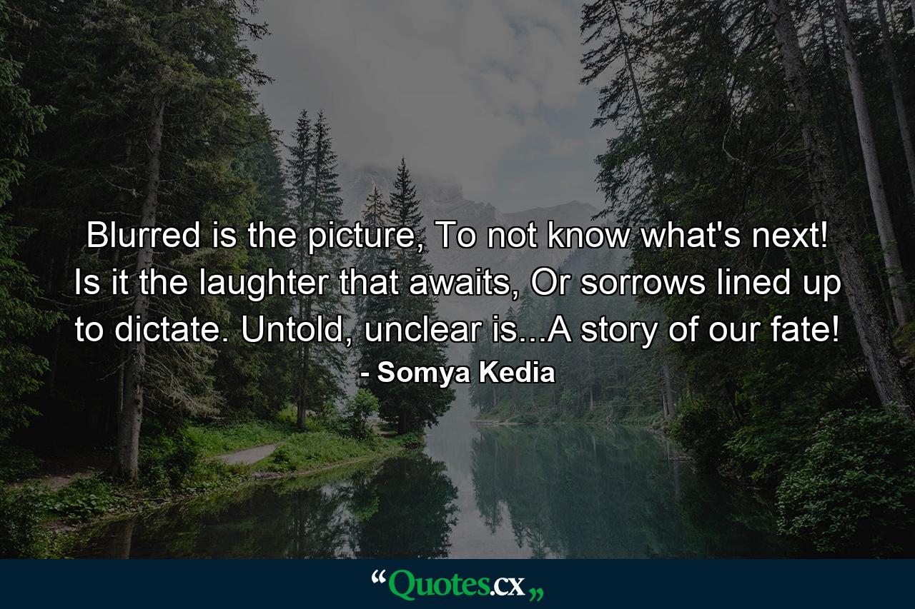 Blurred is the picture, To not know what's next! Is it the laughter that awaits, Or sorrows lined up to dictate. Untold, unclear is...A story of our fate! - Quote by Somya Kedia