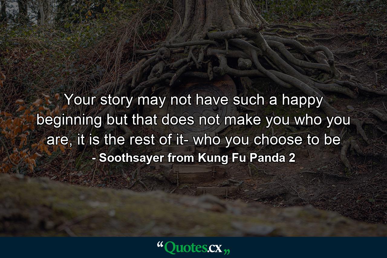 Your story may not have such a happy beginning but that does not make you who you are, it is the rest of it- who you choose to be - Quote by Soothsayer from Kung Fu Panda 2