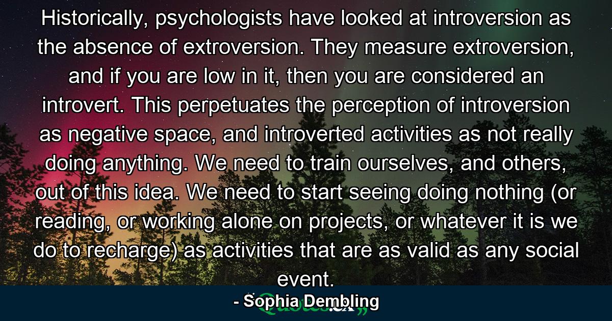 Historically, psychologists have looked at introversion as the absence of extroversion. They measure extroversion, and if you are low in it, then you are considered an introvert. This perpetuates the perception of introversion as negative space, and introverted activities as not really doing anything. We need to train ourselves, and others, out of this idea. We need to start seeing doing nothing (or reading, or working alone on projects, or whatever it is we do to recharge) as activities that are as valid as any social event. - Quote by Sophia Dembling