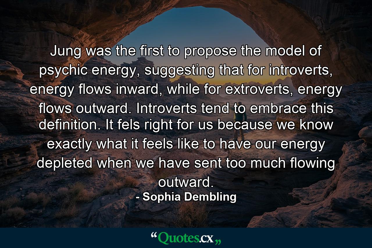 Jung was the first to propose the model of psychic energy, suggesting that for introverts, energy flows inward, while for extroverts, energy flows outward. Introverts tend to embrace this definition. It fels right for us because we know exactly what it feels like to have our energy depleted when we have sent too much flowing outward. - Quote by Sophia Dembling