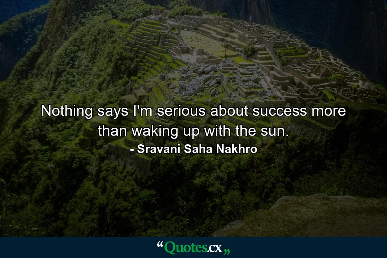 Nothing says I'm serious about success more than waking up with the sun. - Quote by Sravani Saha Nakhro