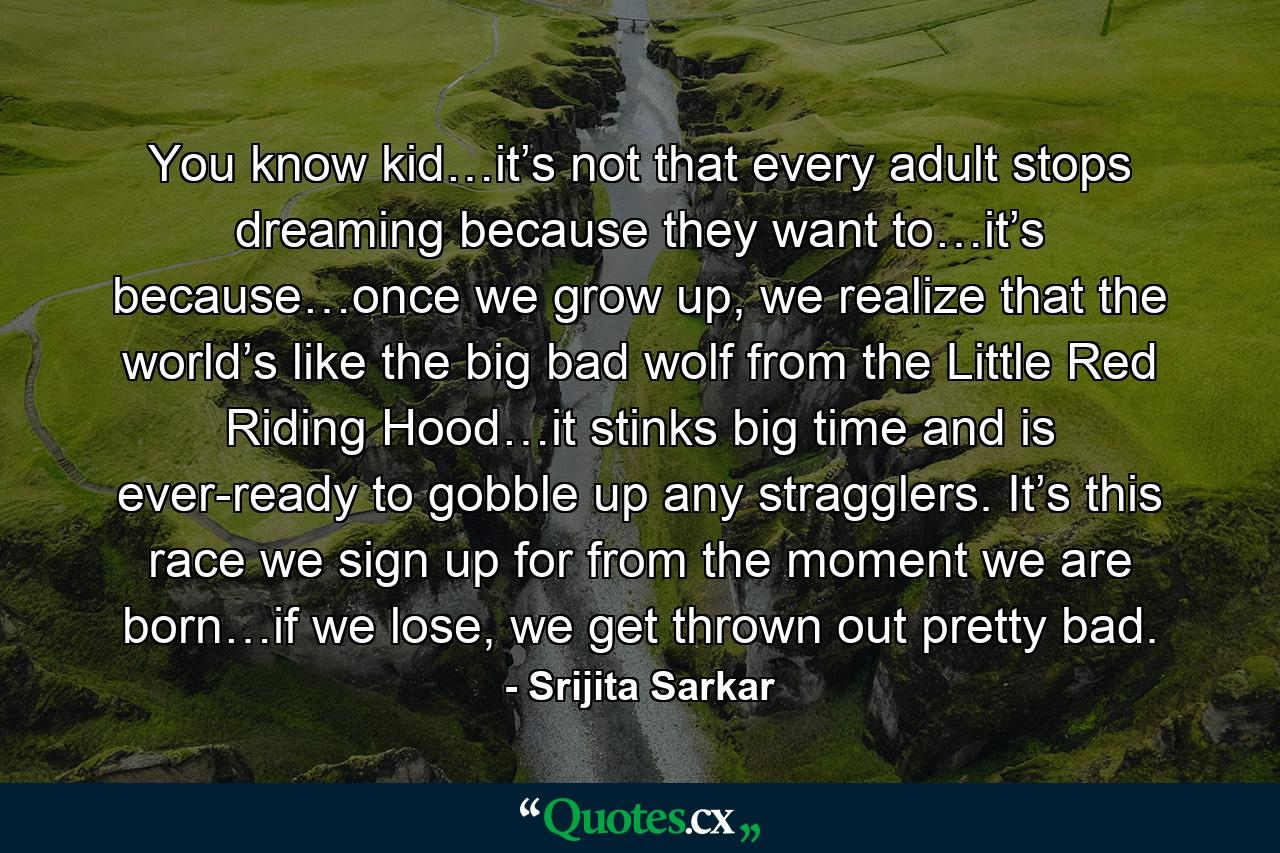 You know kid…it’s not that every adult stops dreaming because they want to…it’s because…once we grow up, we realize that the world’s like the big bad wolf from the Little Red Riding Hood…it stinks big time and is ever-ready to gobble up any stragglers. It’s this race we sign up for from the moment we are born…if we lose, we get thrown out pretty bad. - Quote by Srijita Sarkar