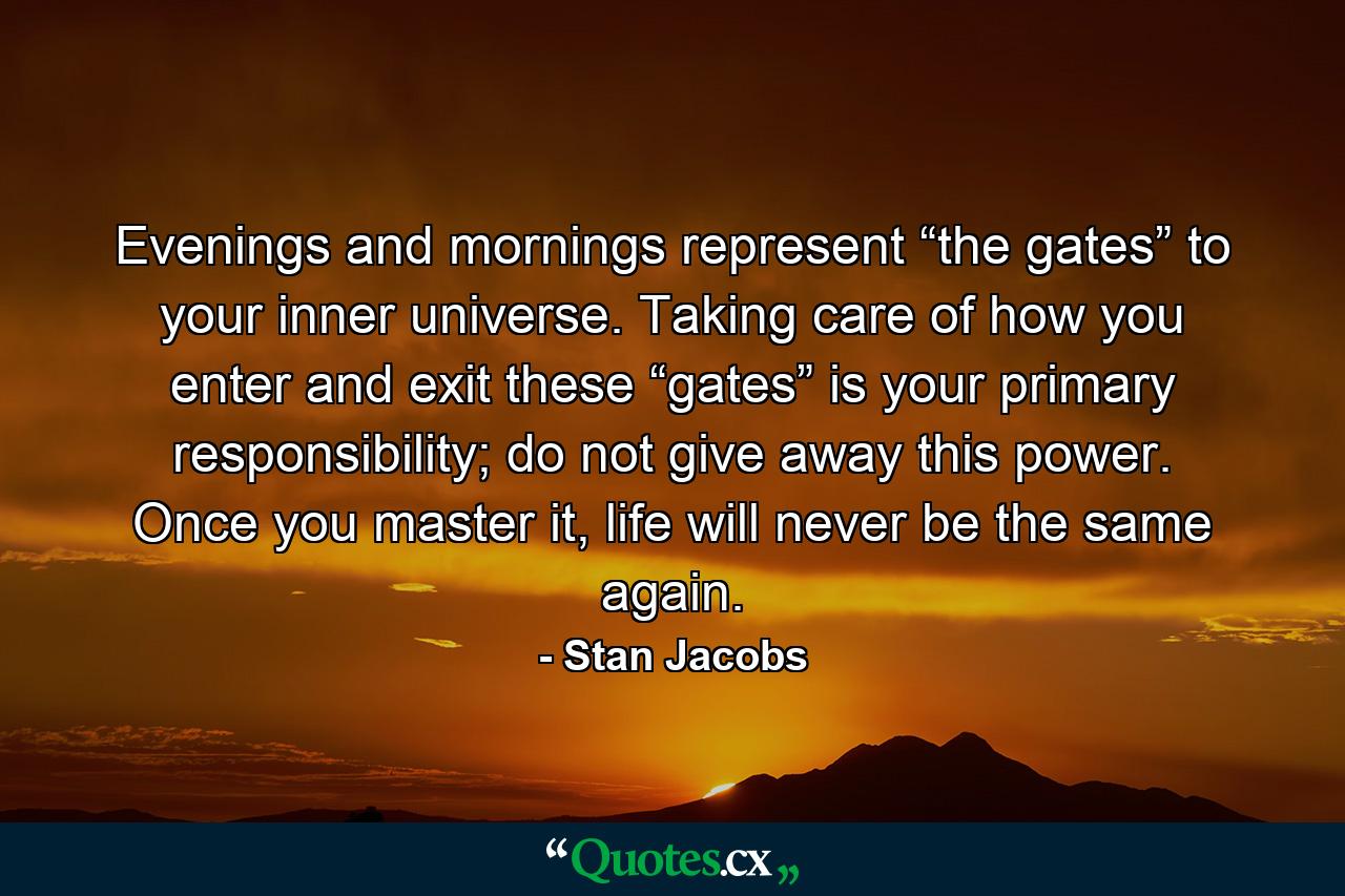 Evenings and mornings represent “the gates” to your inner universe. Taking care of how you enter and exit these “gates” is your primary responsibility; do not give away this power. Once you master it, life will never be the same again. - Quote by Stan Jacobs