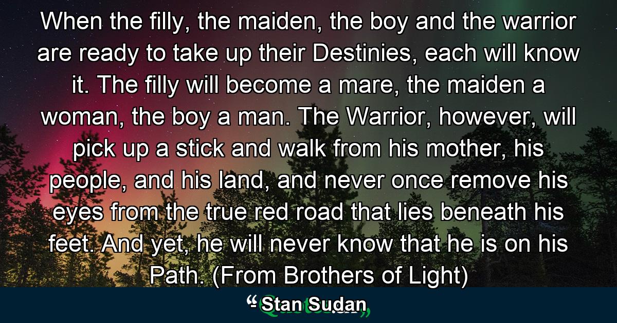 When the filly, the maiden, the boy and the warrior are ready to take up their Destinies, each will know it. The filly will become a mare, the maiden a woman, the boy a man. The Warrior, however, will pick up a stick and walk from his mother, his people, and his land, and never once remove his eyes from the true red road that lies beneath his feet. And yet, he will never know that he is on his Path. (From Brothers of Light) - Quote by Stan Sudan