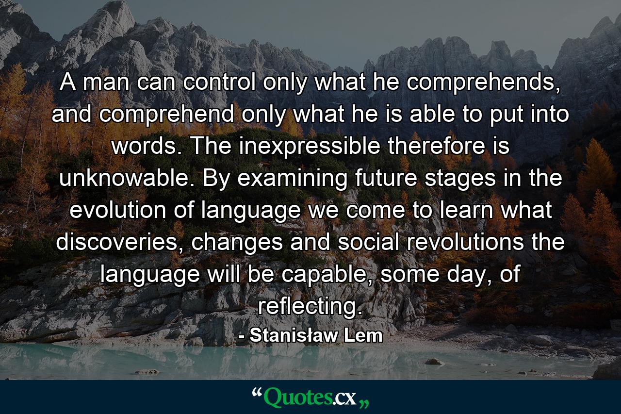 A man can control only what he comprehends, and comprehend only what he is able to put into words. The inexpressible therefore is unknowable. By examining future stages in the evolution of language we come to learn what discoveries, changes and social revolutions the language will be capable, some day, of reflecting. - Quote by Stanisław Lem