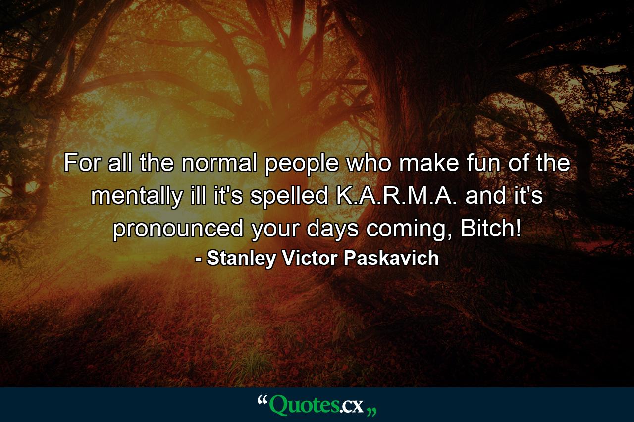 For all the normal people who make fun of the mentally ill it's spelled K.A.R.M.A. and it's pronounced your days coming, Bitch! - Quote by Stanley Victor Paskavich