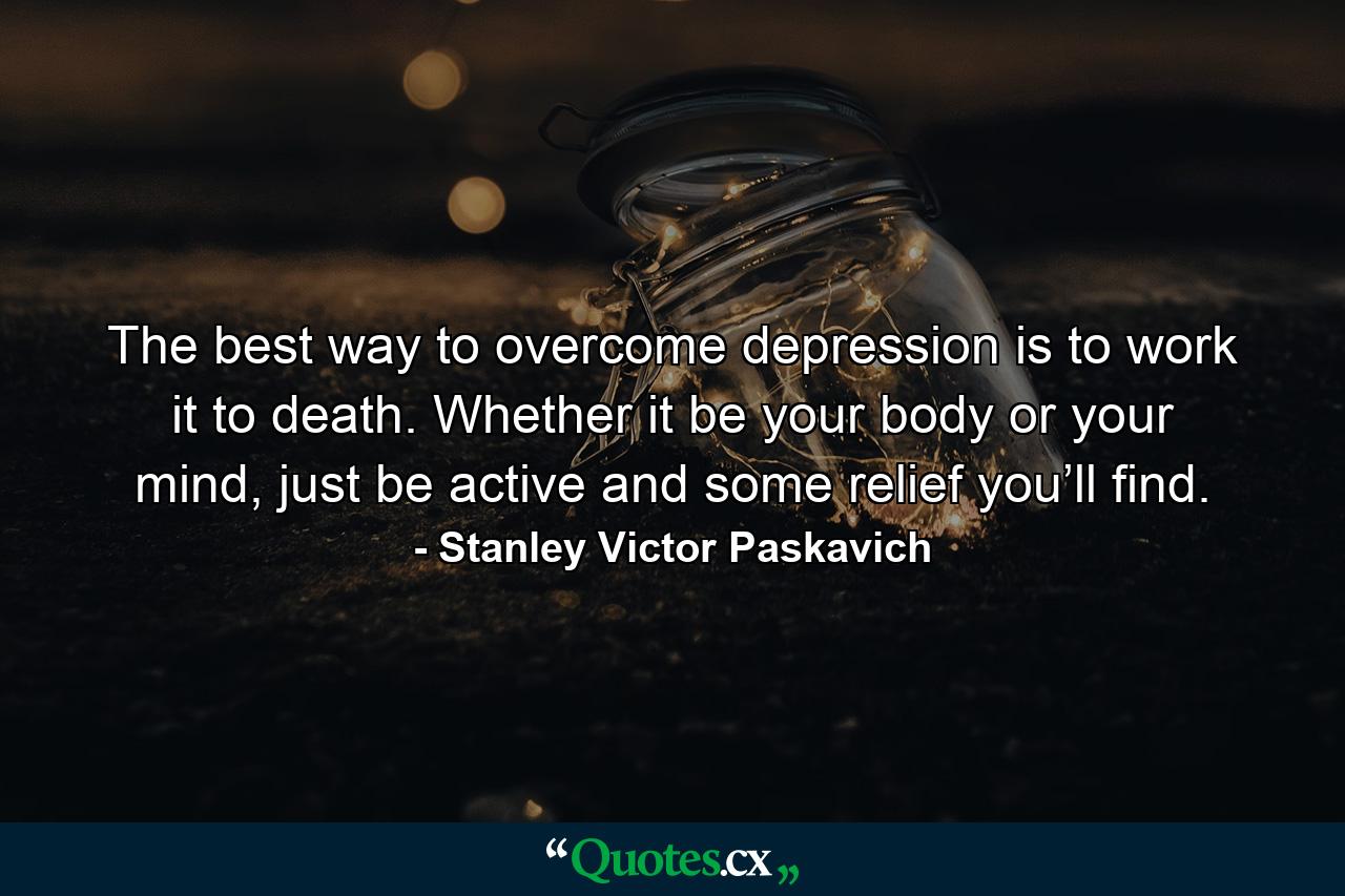 The best way to overcome depression is to work it to death. Whether it be your body or your mind, just be active and some relief you’ll find. - Quote by Stanley Victor Paskavich