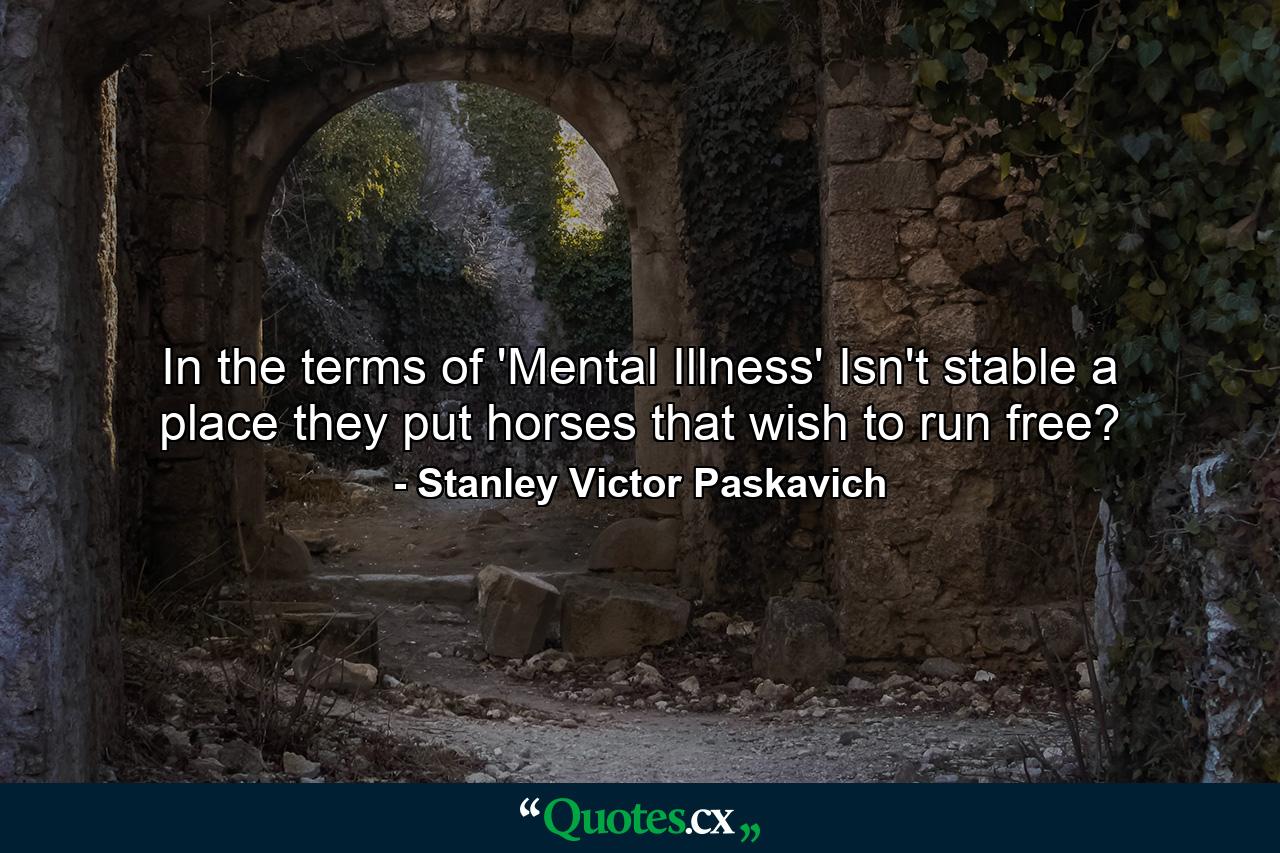 In the terms of 'Mental Illness' Isn't stable a place they put horses that wish to run free? - Quote by Stanley Victor Paskavich