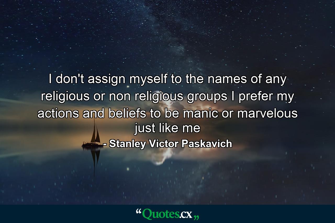 I don't assign myself to the names of any religious or non religious groups I prefer my actions and beliefs to be manic or marvelous just like me - Quote by Stanley Victor Paskavich