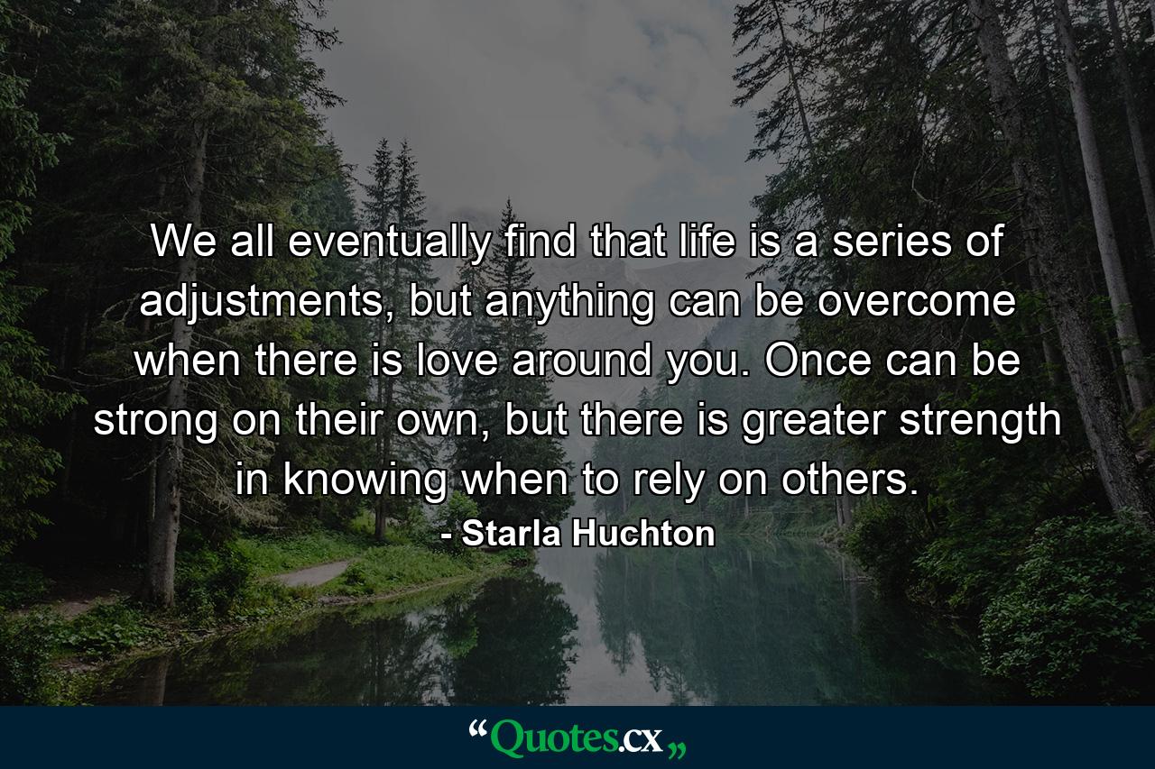 We all eventually find that life is a series of adjustments, but anything can be overcome when there is love around you. Once can be strong on their own, but there is greater strength in knowing when to rely on others. - Quote by Starla Huchton