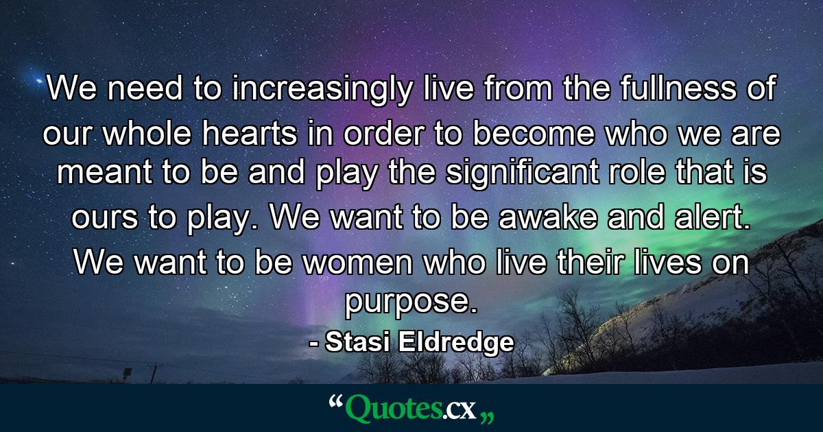 We need to increasingly live from the fullness of our whole hearts in order to become who we are meant to be and play the significant role that is ours to play. We want to be awake and alert. We want to be women who live their lives on purpose. - Quote by Stasi Eldredge