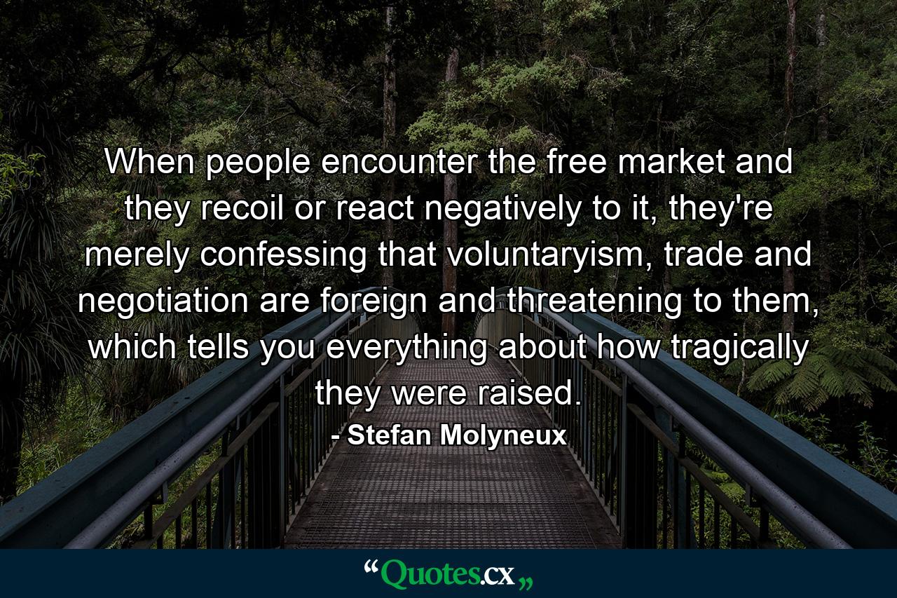 When people encounter the free market and they recoil or react negatively to it, they're merely confessing that voluntaryism, trade and negotiation are foreign and threatening to them, which tells you everything about how tragically they were raised. - Quote by Stefan Molyneux