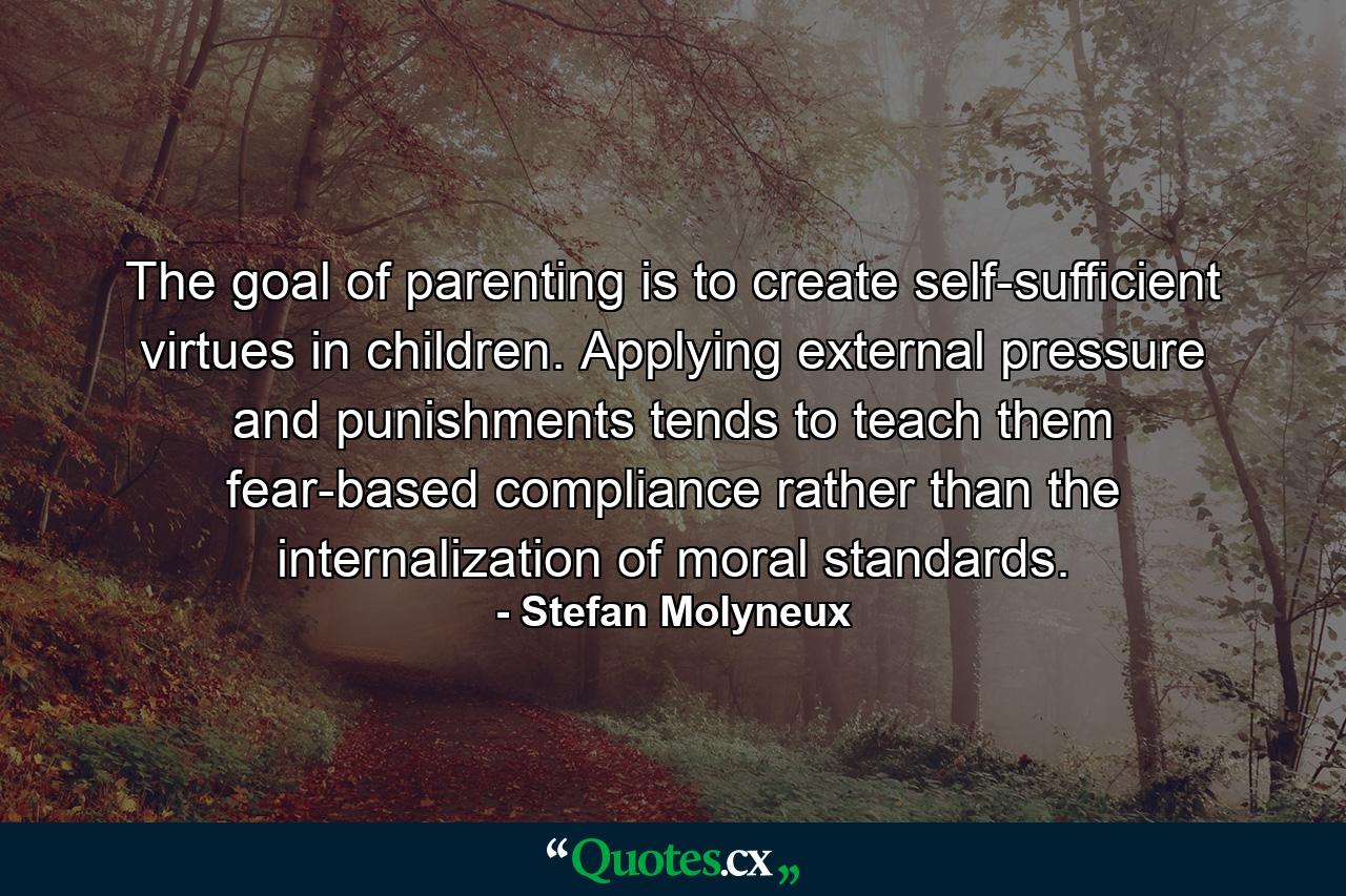 The goal of parenting is to create self-sufficient virtues in children. Applying external pressure and punishments tends to teach them fear-based compliance rather than the internalization of moral standards. - Quote by Stefan Molyneux