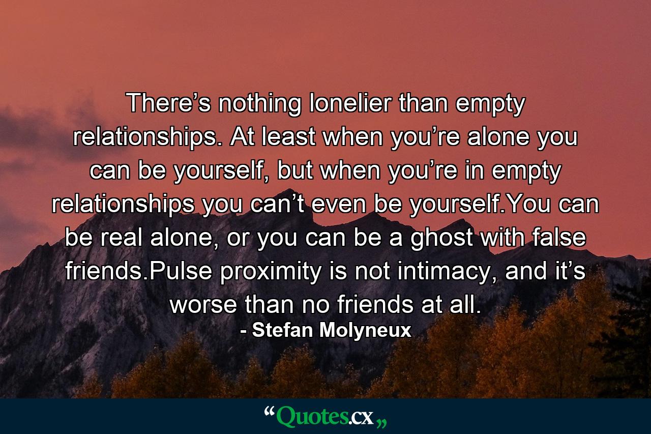 There’s nothing lonelier than empty relationships. At least when you’re alone you can be yourself, but when you’re in empty relationships you can’t even be yourself.You can be real alone, or you can be a ghost with false friends.Pulse proximity is not intimacy, and it’s worse than no friends at all. - Quote by Stefan Molyneux