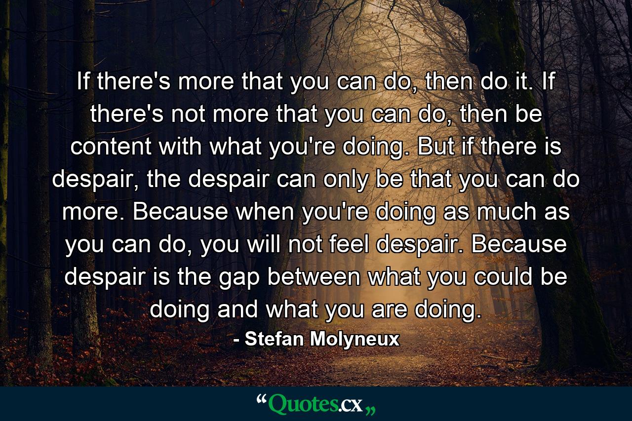 If there's more that you can do, then do it. If there's not more that you can do, then be content with what you're doing. But if there is despair, the despair can only be that you can do more. Because when you're doing as much as you can do, you will not feel despair. Because despair is the gap between what you could be doing and what you are doing. - Quote by Stefan Molyneux