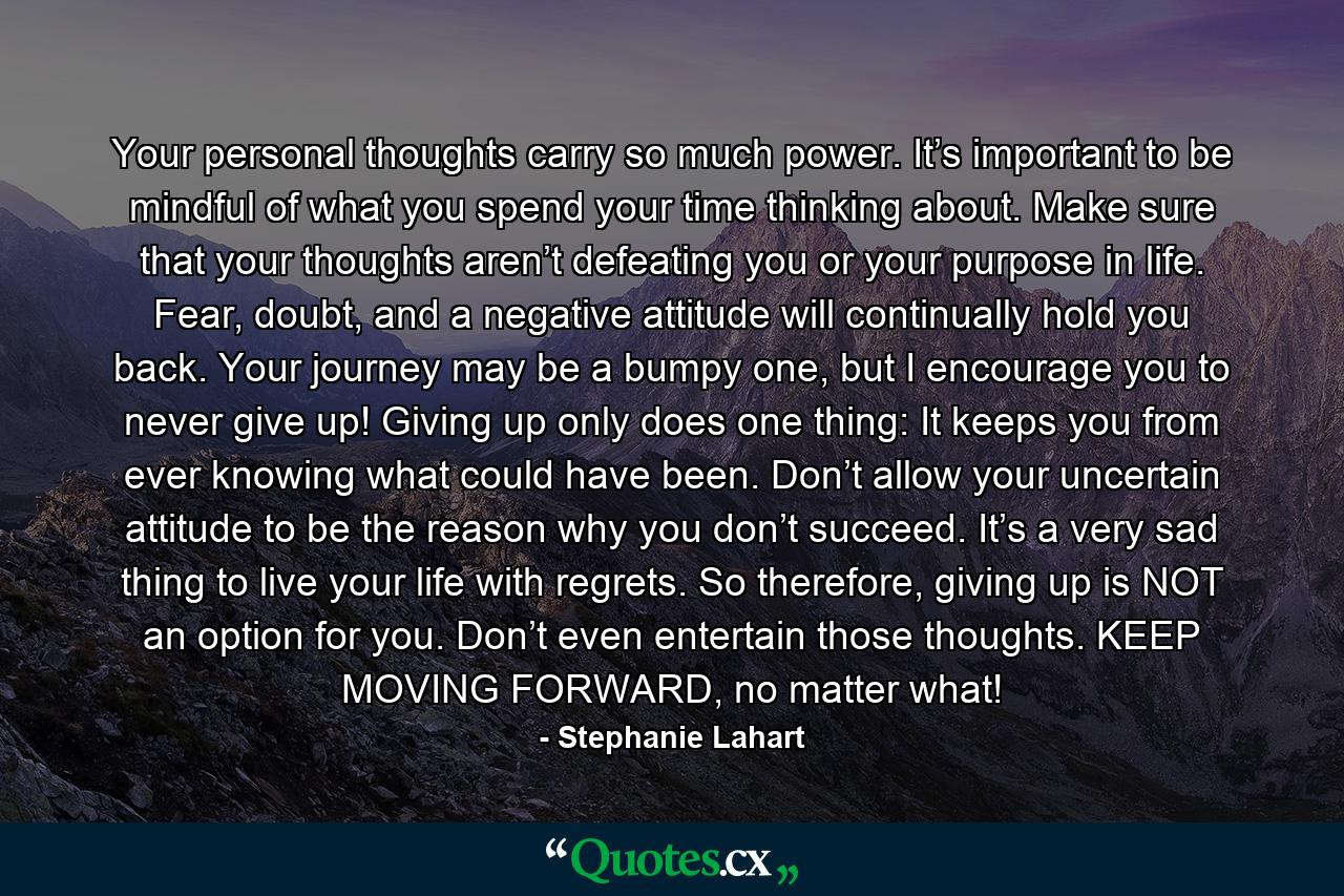 Your personal thoughts carry so much power. It’s important to be mindful of what you spend your time thinking about. Make sure that your thoughts aren’t defeating you or your purpose in life. Fear, doubt, and a negative attitude will continually hold you back. Your journey may be a bumpy one, but I encourage you to never give up! Giving up only does one thing: It keeps you from ever knowing what could have been. Don’t allow your uncertain attitude to be the reason why you don’t succeed. It’s a very sad thing to live your life with regrets. So therefore, giving up is NOT an option for you. Don’t even entertain those thoughts. KEEP MOVING FORWARD, no matter what! - Quote by Stephanie Lahart